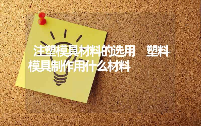 注塑模具材料的选用 塑料模具制作用什么材料